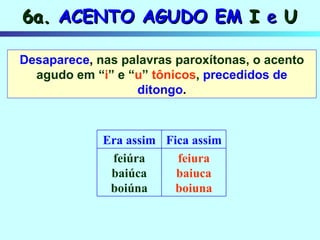 6a.  ACENTO AGUDO EM  I  e  U Desaparece ,  nas palavras paroxítonas, o acento agudo em “ i ” e “ u ”  tônicos ,   precedidos de ditongo . feiura baiuca boiuna feiúra baiúca boiúna Fica assim Era assim 
