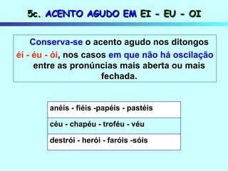 5c.  ACENTO AGUDO EM  EI  -  EU  -  OI Conserva-se  o acento agudo nos ditongos éi - éu - ói , nos casos  em que não há   oscilação  entre as pronúncias mais aberta ou mais fechada. destrói - herói - faróis -sóis céu - chapéu - troféu - véu anéis - fiéis -papéis - pastéis 