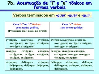 7b.  Acentuação de “ i ” e “ u ” tônicos em formas verbais Verbos terminados em  -guar ,   -quar   e   -quir   delinq u o, delinques, delinque, delinq u em; delinqua, delinquas, delinquam. del í nquo, del í nques, del í nque, del í nquem; del í nqua, del í nquas, del í nquam. enxag u o, enxag u as, enxag u a, enxag u am, enxag u e, enxag u es, enxag u e, enxag u em; enx á guo, enx á guas, enx á gua, enx á guam, enx á gue, enx á gues, enx á gue, enx á guem;  averig u o, averig u as, averig u a, averig u am; averig u e, averig u es, averig u e, averig u em;  aver í guo, aver í guas, aver í gua, aver í guam; aver í gue, aver í gues, aver í gue, aver í guem; Com “ u ”  tônico : sem acento gráfico. Com “ a ” ou “ i ”  tônicos : com acento gráfico. (Pronúncia mais usual no Brasil) 