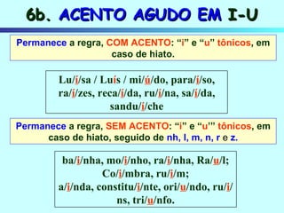 Permanece  a regra,  COM ACENTO : “ i ” e “ u ”  tônicos , em caso de hiato. Permanece  a regra,  SEM ACENTO : “ i ” e “ u ’”  tônicos , em caso de hiato, seguido de  nh, l, m, n, r  e   z. 6b.  ACENTO AGUDO EM  I-U Lu/ í /sa / Lu í s / mi/ ú /do, para/ í /so, ra/ í /zes, reca/ í /da, ru/ í /na, sa/ í /da, sandu/ í /che ba/ i /nha, mo/ i /nho, ra/ i /nha, Ra/ u /l; Co/ i /mbra, ru/ i /m; a/ i /nda, constitu/ i /nte, ori/ u /ndo, ru/ i /ns, tri/ u /nfo. 