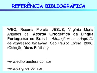 REFERÊNCIA BIBLIOGRÁFICA WEG, Rosana Morais; JESUS, Virgínia Maria Antunes de.  Acordo Ortográfico da Língua Portuguesa no Brasil  - Alterações na ortografia de expressão brasileira.  São Paulo: Esfera. 2008. (Coleção Dicas Práticas ) www.editoraesfera.com.br www.dsignos.com.br 
