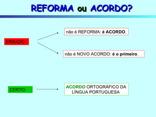 REFORMA  ou  ACORDO? não é NOVO ACORDO:  é o primeiro . ERRADO: não é REFORMA:  é ACORDO . CERTO: ACORDO  ORTOGRÁFICO DA LÍNGUA PORTUGUESA 