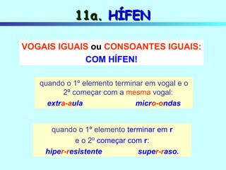 11a.  HÍFEN quando o 1º elemento terminar em vogal e o 2º começar com a  mesma  vogal: extr a-a ula  micr o-o ndas quando o 1º elemento  terminar em   r e o 2º   começar com  r : hipe r-r esistente   supe r-r aso. VOGAIS IGUAIS  ou  CONSOANTES IGUAIS: COM HÍFEN! 