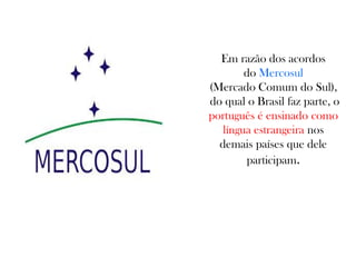 Em razão dos acordos
do Mercosul
(Mercado Comum do Sul),
do qual o Brasil faz parte, o
português é ensinado como
língua estrangeira nos
demais países que dele
participam.
 