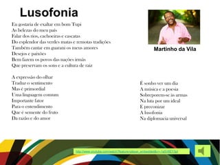 Lusofonia
Martinho da Vila
Eu gostaria de exaltar em bom Tupi
As belezas do meu país
Falar dos rios, cachoeiras e cascatas
Do esplendor das verdes matas e remotas tradições
Também cantar em guarani os meus amores
Desejos e paixões
Bem fazem os povos das nações irmãs
Que preservam os sons e a cultura de raiz
A expressão do olhar
Traduz o sentimento
Mas é primordial
Uma linguagem comum
Importante fator
Para o entendimento
Que é semente do fruto
Da razão e do amor
É sonho ver um dia
A música e a poesia
Sobreporem-se às armas
Na luta por um ideal
E preconizar
A lusofonia
Na diplomacia universal
http://www.youtube.com/watch?feature=player_embedded&v=-1a5V6EY3pI
 