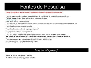 Fontes de Pesquisa
Todas as imagens utilizadas nesta apresentação estão disponíveis na internet.
http://www.di.ufpe.br/~rac2/portugues/hist.html- Breve história do português contemporâneo
HALL, Robert A., Jr., External History of Language Change
www.cplp.org
Vila, Martinho da. Brasilatinidade,
http://educacao.uol.com.br/disciplinas/portugues/variacoes-linguisticas-o-modo-de-falar-do-brasileiro.htm
http://lusofoniapress.blogspot.com.br/
http://lusofonia.oseculo.pt/a-lingua-portuguesa/
http://portocanal.sapo.pt/infografias/7/
COUTO, Jorge.Língua Portuguesa: perspectivas para o século XXI disponível em:
http://www.teiaportuguesa.com/cacaaotesourolusofonia/jorgecoutolinguaportuguesa.htm
http://noticias.uol.com.br/lusa/ultnot/2002/04/12/ult611u10684.jhtm
http://bibesjcp.no.sapo.pt/historiadalingua.htm
Pesquisa e Organização
Profa. Cláudia Heloísa C. Andria
Contato: clauheloisa@yahoo.com.br
 