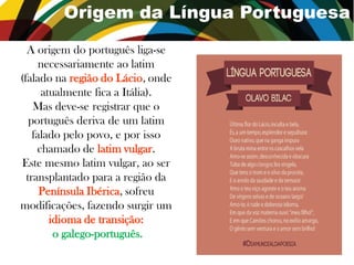 Origem da Língua Portuguesa
A origem do português liga-se
necessariamente ao latim
(falado na região do Lácio,
onde atualmente fica a Itália).
Mas deve-se registrar que o
português deriva de um latim
falado pelo povo, e por isso
chamado de latim vulgar.
Este mesmo latim vulgar, ao ser
transplantado para a região da
Península Ibérica, sofreu
modificações, fazendo surgir um
idioma de transição:
o galego-português.
 