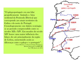 “O galego-português era um falar
geograficamente limitado a faixa
ocidental da Península [Ibérica] que
corresponde aos atuais territórios da
Galiza e do norte de Portugal.
Cronologicamente este dialeto restringiu-
se ao período compreendido entre os
séculos XII e XIV. Em meados do século
XIV houve uma maior influência dos
falares do sul, principalmente da região
de Lisboa, aumentando assim as
diferenças entre o galego e o português” .
Fonte: História e evolução da Língua Portuguesa,
Boletim Informativo da BIB/CRE
Ano VIII, Janeiro de 2004
 