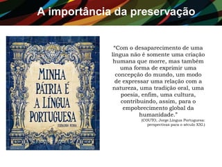 A importância da preservação
“Com o desaparecimento de uma
língua não é somente uma criação
humana que morre, mas também
uma forma de exprimir uma
concepção do mundo, um modo
de expressar uma relação com a
natureza, uma tradição oral, uma
poesia, enfim, uma cultura,
contribuindo, assim, para o
empobrecimento global da
humanidade.”
(COUTO, Jorge.Língua Portuguesa:
perspectivas para o século XXI.)
 