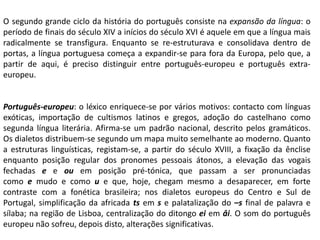 O segundo grande ciclo da história do português consiste na expansão da língua: o
período de finais do século XIV a inícios do século XVI é aquele em que a língua mais
radicalmente se transfigura. Enquanto se re-estruturava e consolidava dentro de
portas, a língua portuguesa começa a expandir-se para fora da Europa, pelo que, a
partir de aqui, é preciso distinguir entre português-europeu e português extra-
europeu.
Português-europeu: o léxico enriquece-se por vários motivos: contacto com línguas
exóticas, importação de cultismos latinos e gregos, adoção do castelhano como
segunda língua literária. Afirma-se um padrão nacional, descrito pelos gramáticos.
Os dialetos distribuem-se segundo um mapa muito semelhante ao moderno. Quanto
a estruturas linguísticas, registam-se, a partir do século XVIII, a fixação da ênclise
enquanto posição regular dos pronomes pessoais átonos, a elevação das vogais
fechadas e e ou em posição pré-tónica, que passam a ser pronunciadas
como e mudo e como u e que, hoje, chegam mesmo a desaparecer, em forte
contraste com a fonética brasileira; nos dialetos europeus do Centro e Sul de
Portugal, simplificação da africada ts em s e palatalização do –s final de palavra e
sílaba; na região de Lisboa, centralização do ditongo ei em âi. O som do português
europeu não sofreu, depois disto, alterações significativas.
 