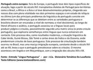 Português extra-europeu: fora da Europa, o português teve dois tipos específicos de
atuação, logo a partir do século XVI: transplantou dialetos de Portugal para territórios
como o Brasil, a África e a Ásia e aí teve desenvolvimentos próprios, chegando aos
nossos dias com plena vitalidade nos dois primeiros espaços e em estado de relíquia
no último (um dos principais problemas da linguística do português consiste em
determinar se as diferenças que se detetam entre as variedades portuguesa e
brasileira devem ser encaradas a nível de normaou a nível desistema); ao longo do
litoral africano e asiático, o português associou-se a línguas locais para
produzir pidgins e crioulos, possivelmente segundo uma matriz única (o proto-crioulo
português), que explicaria semelhanças entre línguas que nunca estiveram em
contacto. Este processo deu, como resultados modernos, a situação linguística de
Cabo Verde, Guiné-Bissau, São Tomé e certas áreas do Índico e da Oceania, onde
predominam crioulos de base portuguesa. Este processo de crioulização também
ocorreu no Brasil, mas uma maciça imigração europeia, constante desde o século XVI
até ao XX, levou a que o português prevalecesse sobre os crioulos. O mesmo
aconteceu em Angola e em Moçambique, com a imigração dos séculos XIX e XX.
Fonte : Entrada "Língua Portuguesa" - por : I.Ca. Dicionário Temático Da Lusofonia
Texto Editores (www.textoeeditores.com)
 