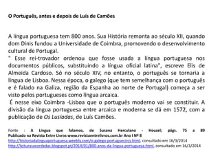 O Português, antes e depois de Luís de Camões
A língua portuguesa tem 800 anos. Sua História remonta ao século XII, quando
dom Dinis fundou a Universidade de Coimbra, promovendo o desenvolvimento
cultural de Portugal.
" Esse rei-trovador ordenou que fosse usada a língua portuguesa nos
documentos públicos, substituindo a língua oficial latina", escreve Elis de
Almeida Cardoso. Só no século XIV, no entanto, o português se tornaria a
língua de Lisboa. Nessa época, o galego (que tem semelhança com o português
e é falado na Galiza, região da Espanha ao norte de Portugal) começa a ser
visto pelos portugueses como língua arcaica.
É nesse eixo Coimbra -Lisboa que o português moderno vai se constituir. A
divisão da língua portuguesa entre arcaica e moderna se dá em 1572, com a
publicação de Os Lusíadas, de Luís Camões.
Fonte : A Língua que falamos, de Susana Herculano - Houzel; págs. 75 a 89
Publicado na Revista Entre Livros www.revistaentrelivros.com.br Ano I Nº 8
http://historiadalinguaportuguesa.weebly.com/o-galego-portuguecircs.html, consultado em 16/3/2014
http://leiturasacordadas.blogspot.pt/2014/01/800-anos-da-lingua-portuguesa.html, consultado em 16/3/2014
 