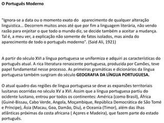 O Português Moderno
"Ignora-se a data ou o momento exato do aparecimento de qualquer alteração
linguistica... Decorrem muitos anos até que por fim a linguagem literária, não vendo
razão para enjeitar o que todo o mundo diz, se decide também a aceitar a mudança.
Tal é, a meu ver, a explicação não somente de fatos isolados, mas ainda do
aparecimento de todo o português moderno". (Said Ali, 1921)
A partir do século XVI a língua portuguesa se uniformiza e adquiri as características do
português atual. A rica literatura renascente portuguesa, produzida por Camões, teve
papel fundamental nesse processo. As primeiras gramáticas e dicionários da língua
portuguesa também surgiram do século GEOGRAFIA DA LÍNGUA PORTUGUESA.
O atual quadro das regiões de língua portuguesa se deve as expansões territoriais
lusitanas ocorridas no século XV a XVI. Assim que a língua portuguesa partiu do
ocidente lusitano, entrou por todos os continentes: América (como Brasil), África
(Guiné-Bissau, Cabo Verde, Angola, Moçambique, República Democrática de São Tomé
e Príncipe), Ásia (Macau, Goa, Damão, Diu), e Oceania (Timor), além das ilhas
atlânticas próximas da costa africana ( Açores e Madeira), que fazem parte do estado
português.
 