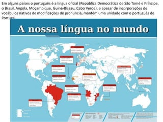 Em alguns países o português é a língua oficial (República Democrática de São Tomé e Príncipe,
o Brasil, Angola, Moçambique, Guiné-Bissau, Cabo Verde), e apesar de incorporações de
vocábulos nativos de modificações de pronúncia, mantêm uma unidade com o português de
Portugal.
 