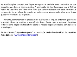 As manifestações culturais em língua portuguesa é também mais um indício de que
nossa língua é forte e representativa. A premiação de José Saramago com o Prémio
Nobel de Literatura em 1998 é um fator que vem corroborar com essa afirmativa e
certamente fez os olhos do mundo se voltarem um pouco mais sobre essa língua
quase desconhecida ou esquecida.
Portanto, compreender os processos de evolução das línguas, entender que desses
processos depende mesmo a resistência desta língua, que a unidade linguística
fortalece uma nação nos faz refletir sobre as nossas responsabilidades com relação a
nossa língua.
Fonte : Entrada "Língua Portuguesa" - por : I.Ca. Dicionário Temático Da Lusofonia
Texto Editores (www.textoeeditores.com)
 