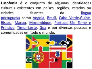 Lusofonia é o conjunto de algumas identidades
culturais existentes em países, regiões, estados ou
cidades falantes da língua
portuguesa como Angola, Brasil, Cabo Verde,Guiné-
Bissau, Macau, Moçambique, Portugal,São Tomé e
Príncipe, Timor-Leste, Goa e por diversas pessoas e
comunidades em todo o mundo.
 