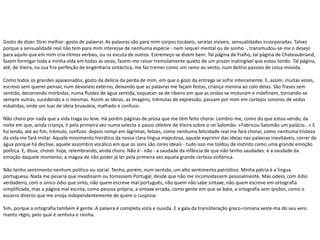 Gosto de dizer. Direi melhor: gosto de palavrar. As palavras são para mim corpos tocáveis, sereias visíveis, sensualidades incorporadas. Talvez
porque a sensualidade real não tem para mim interesse de nenhuma espécie - nem sequer mental ou de sonho -, transmudou-se-me o desejo
para aquilo que em mim cria ritmos verbais, ou os escuta de outros. Estremeço se dizem bem. Tal página de Fialho, tal página de Chateaubriand,
fazem formigar toda a minha vida em todas as veias, fazem-me raivar tremulamente quieto de um prazer inatingível que estou tendo. Tal página,
até, de Vieira, na sua fria perfeição de engenharia sintáctica, me faz tremer como um ramo ao vento, num delírio passivo de coisa movida.
Como todos os grandes apaixonados, gosto da delícia da perda de mim, em que o gozo da entrega se sofre inteiramente. E, assim, muitas vezes,
escrevo sem querer pensar, num devaneio externo, deixando que as palavras me façam festas, criança menina ao colo delas. São frases sem
sentido, decorrendo mórbidas, numa fluidez de água sentida, esquecer-se de ribeiro em que as ondas se misturam e indefinem, tornando-se
sempre outras, sucedendo a si mesmas. Assim as ideias, as imagens, trémulas de expressão, passam por mim em cortejos sonoros de sedas
esbatidas, onde um luar de ideia bruxuleia, malhado e confuso.
Não choro por nada que a vida traga ou leve. Há porém páginas de prosa que me têm feito chorar. Lembro-me, como do que estou vendo, da
noite em que, ainda criança, li pela primeira vez numa selecta o passo célebre de Vieira sobre o rei Salomão. «Fabricou Salomão um palácio...» E
fui lendo, até ao fim, trémulo, confuso: depois rompi em lágrimas, felizes, como nenhuma felicidade real me fará chorar, como nenhuma tristeza
da vida me fará imitar. Aquele movimento hierático da nossa clara língua majestosa, aquele exprimir das ideias nas palavras inevitáveis, correr de
água porque há declive, aquele assombro vocálico em que os sons são cores ideais - tudo isso me toldou de instinto como uma grande emoção
política. E, disse, chorei: hoje, relembrando, ainda choro. Não é - não - a saudade da infância de que não tenho saudades: é a saudade da
emoção daquele momento, a mágoa de não poder já ler pela primeira vez aquela grande certeza sinfónica.
Não tenho sentimento nenhum político ou social. Tenho, porém, num sentido, um alto sentimento patriótico. Minha pátria é a língua
portuguesa. Nada me pesaria que invadissem ou tomassem Portugal, desde que não me incomodassem pessoalmente. Mas odeio, com ódio
verdadeiro, com o único ódio que sinto, não quem escreve mal português, não quem não sabe sintaxe, não quem escreve em ortografia
simplificada, mas a página mal escrita, como pessoa própria, a sintaxe errada, como gente em que se bata, a ortografia sem ípsilon, como o
escarro directo que me enoja independentemente de quem o cuspisse.
Sim, porque a ortografia também é gente. A palavra é completa vista e ouvida. E a gala da transliteração greco-romana veste-ma do seu vero
manto régio, pelo qual é senhora e rainha.
 
