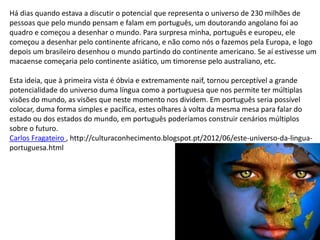 Há dias quando estava a discutir o potencial que representa o universo de 230 milhões de
pessoas que pelo mundo pensam e falam em português, um doutorando angolano foi ao
quadro e começou a desenhar o mundo. Para surpresa minha, português e europeu, ele
começou a desenhar pelo continente africano, e não como nós o fazemos pela Europa, e logo
depois um brasileiro desenhou o mundo partindo do continente americano. Se aí estivesse um
macaense começaria pelo continente asiático, um timorense pelo australiano, etc.
Esta ideia, que à primeira vista é óbvia e extremamente naif, tornou perceptível a grande
potencialidade do universo duma língua como a portuguesa que nos permite ter múltiplas
visões do mundo, as visões que neste momento nos dividem. Em português seria possível
colocar, duma forma simples e pacífica, estes olhares à volta da mesma mesa para falar do
estado ou dos estados do mundo, em português poderíamos construir cenários múltiplos
sobre o futuro.
Carlos Fragateiro , http://culturaconhecimento.blogspot.pt/2012/06/este-universo-da-lingua-
portuguesa.html
 