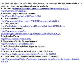 Deixamos aqui alguns recursos na internet, em formato de listagem de ligações em linha, onde
podes ler, ver, ouvir e aprender mais sobre a lusofonia:
1. Lusofonia – plataforma de apoio ao estudo da língua portuguesa no mundo
http://lusofonia.com.sapo.pt/
2. História da língua portuguesa em linha
http://cvc.instituto-camoes.pt/hlp/index1.html
3. O que é Lusofonia?
http://www.contarhistorias.com.br/2010/08/o-que-e-lusofonia.html
4. O valor do idioma
http://revistalingua.uol.com.br/textos/72/o-valor-do-idioma-249210-1.asp
5. Escritores da lusofonia
http://www.alem-mar.org/cgi-
bin/quickregister/scripts/redirect.cgi?redirect=EEukAFFAAyUGgQfQXG
6. Notícias lusófonas
http://www.noticiaslusofonas.com/
7. Blogue dos países de língua portuguesa
http://revistalusofonia.wordpress.com/
8. União das cidades capitais de língua portuguesa
http://www.uccla.pt/
9. Fanzine de BD lusófona nomeado para prémio em festival
http://www.dn.pt/inicio/artes/interior.aspx?content_id=3650535
10. Quem são os melhores jovens escritores de língua portuguesa?
http://www.publico.pt/cultura/noticia/granta-procura-novos-talentos-da-lingua-portuguesa-
1620636
 