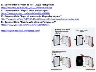 11. Documentário: “Além de Nós: Língua Portuguesa!
http://www.rtp.pt/play/p212/e100296/alem-de-nos
12. Documentário: “Língua: Vidas em Português”
https://www.youtube.com/watch?v=sTVgNi8FFFM
13. Documentário: “Especial Informação: Língua Portuguesa”
http://www.rtp.pt/play/p1353/e134655/especial-informacao-lingua-portuguesa
14. Documentário: “Quanto vale a Língua Portuguesa?”
https://www.youtube.com/watch?v=iUFDg4shXzE
http://viagemdasletras.wordpress.com/
 