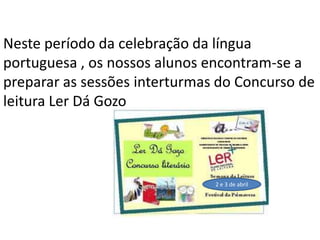 Neste período da celebração da língua
portuguesa , os nossos alunos encontram-se a
preparar as sessões interturmas do Concurso de
leitura Ler Dá Gozo
2 e 3 de abril
 