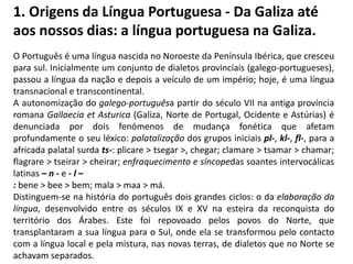 1. Origens da Língua Portuguesa - Da Galiza até
aos nossos dias: a língua portuguesa na Galiza.
O Português é uma língua nascida no Noroeste da Península Ibérica, que cresceu
para sul. Inicialmente um conjunto de dialetos provinciais (galego-portugueses),
passou a língua da nação e depois a veículo de um império; hoje, é uma língua
transnacional e transcontinental.
A autonomização do galego-portuguêsa partir do século VII na antiga província
romana Gallaecia et Asturica (Galiza, Norte de Portugal, Ocidente e Astúrias) é
denunciada por dois fenómenos de mudança fonética que afetam
profundamente o seu léxico: palatalização dos grupos iniciais pl-, kl-, fl-, para a
africada palatal surda ts-: plicare > tsegar >, chegar; clamare > tsamar > chamar;
flagrare > tseirar > cheirar; enfraquecimento e síncopedas soantes intervocálicas
latinas – n - e - l –
: bene > bee > bem; mala > maa > má.
Distinguem-se na história do português dois grandes ciclos: o da elaboração da
língua, desenvolvido entre os séculos IX e XV na esteira da reconquista do
território dos Árabes. Este foi repovoado pelos povos do Norte, que
transplantaram a sua língua para o Sul, onde ela se transformou pelo contacto
com a língua local e pela mistura, nas novas terras, de dialetos que no Norte se
achavam separados.
 