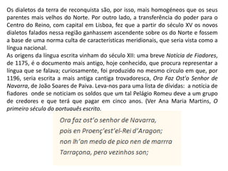 Os dialetos da terra de reconquista são, por isso, mais homogéneos que os seus
parentes mais velhos do Norte. Por outro lado, a transferência do poder para o
Centro do Reino, com capital em Lisboa, fez que a partir do século XV os novos
dialetos falados nessa região ganhassem ascendente sobre os do Norte e fossem
a base de uma norma culta de características meridionais, que seria vista como a
língua nacional.
As origens da língua escrita vinham do século XII: uma breve Notícia de Fiadores,
de 1175, é o documento mais antigo, hoje conhecido, que procura representar a
língua que se falava; curiosamente, foi produzido no mesmo círculo em que, por
1196, seria escrita a mais antiga cantiga trovadoresca, Ora Faz Ost'o Senhor de
Navarra, de João Soares de Paiva. Leva-nos para uma lista de dívidas: a notícia de
fiadores onde se noticiam os soldos que um tal Pelágio Romeu deve a um grupo
de credores e que terá que pagar em cinco anos. (Ver Ana Maria Martins, O
primeiro século do português escrito,
 