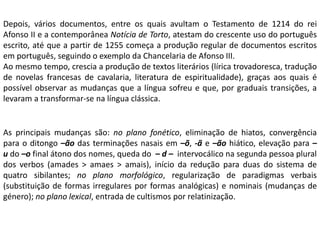As principais mudanças são: no plano fonético, eliminação de hiatos, convergência
para o ditongo –ão das terminações nasais em –õ, -ã e –ão hiático, elevação para –
u do –o final átono dos nomes, queda do – d – intervocálico na segunda pessoa plural
dos verbos (amades > amaes > amais), início da redução para duas do sistema de
quatro sibilantes; no plano morfológico, regularização de paradigmas verbais
(substituição de formas irregulares por formas analógicas) e nominais (mudanças de
género); no plano lexical, entrada de cultismos por relatinização.
Depois, vários documentos, entre os quais avultam o Testamento de 1214 do rei
Afonso II e a contemporânea Notícia de Torto, atestam do crescente uso do português
escrito, até que a partir de 1255 começa a produção regular de documentos escritos
em português, seguindo o exemplo da Chancelaria de Afonso III.
Ao mesmo tempo, crescia a produção de textos literários (lírica trovadoresca, tradução
de novelas francesas de cavalaria, literatura de espiritualidade), graças aos quais é
possível observar as mudanças que a língua sofreu e que, por graduais transições, a
levaram a transformar-se na língua clássica.
 