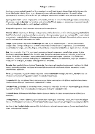 Português no Mundo
Atualmente,oportuguêsé línguaoficial de oitopaíses(Portugal,Brasil,Angola,Moçambique,Guiné-Bissau,Cabo
Verde,SãoTomé e Príncipe,TimorLeste).Apesardaincorporaçãode vocábulosnativose de modificações
gramaticaise de pronúnciaprópriasde cada país, as línguasmantêmumaunidade como portuguêsde Portugal.
O portuguêstambémé faladoempequenascomunidades,reflexãode povoamentosportuguesesdatadosdoséculo
XVI,comoé o caso de: Zanzibar (naTanzânia,costa oriental daÁfrica);Macau (ex-possessãoportuguesaencravada
na China);Goa,Diu, Damão (na Índia);Málaca (naMalásia)
A Língua Portuguesase fazpresente emtodososcontinentes,observe:
América: O Brasil é o únicopaís de línguaportuguesana América.Durante operíodocolonial,oportuguêsfaladono
Brasil foi influenciadopelaslínguasindígenas,africanase de imigranteseuropeus.Issoexplicaasdiferençasregionais
na pronúnciae no vocabulárioverificadas,porexemplo,nonordeste e nosul dopaís. Apesardisso,alíngua conserva
a uniformidade gramatical emtodooterritório.
Europa: O portuguêsé a línguaoficial de Portugal.Em 1986, o país passa a integrara Comunidade Econômica
Europeia(CEE) e a línguaportuguesaé adotadacomo um dosidiomasoficiaisdaorganização.Existemfalantes
concentradosnaFrança, Alemanha,Bélgica,emLuxemburgoe naSuécia,sendoaFrança o país com mais falantes.
Ásia: Entre os séculosXVIe XVIII,oportuguêsatuoucomolíngua franca nosportosda Índiae sudeste daÁsia.
Atualmente,acidade de Goa,na Índia,é o únicolugar do continente onde oportuguêssobrevive nasuaforma
original.Entretanto,oidiomaestá sendogradualmentesubstituídopeloinglês.EmDamãoe Diu(Índia),Java
(Indonésia),Macau(ex-territórioportuguês),Sri Lankae Málaca (Malásia) fala-se ocrioulo,línguaque conservao
vocabuláriodoportuguês,masadotaformasgramaticaisdiferentes.
Oceania: O portuguêsé idiomaoficial no TimorLeste. Noentanto,a línguadominante nopaís é o tétum.Devidoà
recente ocupaçãoindonésia,grande parte dapopulaçãocompreende o indonésio bahasa,apenasumaminoria
compreende oportuguês.
África: O portuguêsé a língua oficial de cincopaíses,sendousadonaadministração,noensino,naimprensae nas
relaçõesinternacionais.A línguaconvive comdiversosdialetoscrioulos.
Em Angola, 60% dos moradoresfalamoportuguêscomolíngua materna.Cercade 40% da populaçãofaladialetos
criouloscomoo bacongo,oquimbundo,oovibundo e ochacue.
Em Cabo Verde,quase todosos habitantesfalamoportuguêse umdialetocrioulo,que mesclaoportuguêsarcaicoa
línguasafricanas.Há duas variedadesdessedialeto,ade Barlavento e a de Sotavento.
Em Guiné-Bissau,90%da populaçãofalao dialetocrioulooudialetosafricanos,enquantoapenas10% utilizao
português.
Em Moçambique,somente 0,18%da populaçãoconsideraoportuguêscomolíngua oficial,emborasejafaladopor
maisde 2 milhõesde moçambicanos.A maioriadoshabitantesusalínguaslocais,principalmente asdogrupo banto.
Nas ilhasde São Tomé e Príncipe,apenas2,5% doshabitantesfalamalíngua portuguesa.A maioriautilizadialetos
locais,comoo forro e o moncó.
 