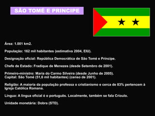 SÃO TOMÉ E PRINCIPE
Área: 1.001 km2.
População: 162 mil habitantes (estimativa 2004, EIU).
Designação oficial: República Democrática de São Tomé e Príncipe.
Chefe de Estado: Fradique de Menezes (desde Setembro de 2001).
Primeiro-ministro: Maria do Carmo Silveira (desde Junho de 2005).
Capital: São Tomé (51,6 mil habitantes) (censo de 2001).
Religião: A maioria da população professa o cristianismo e cerca de 83% pertencem à
Igreja Católica Romana.
Língua: A língua oficial é o português. Localmente, também se fala Crioulo.
Unidade monetária: Dobra (STD).
 