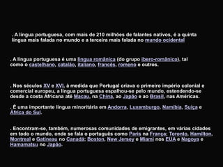 . A língua portuguesa, com mais de 210 milhões de falantes nativos, é a quinta
língua mais falada no mundo e a terceira mais falada no mundo ocidental
. A língua portuguesa é uma língua românica (do grupo ibero-românico), tal
como o castelhano, catalão, italiano, francês, romeno e outros.
. Nos séculos XV e XVI, à medida que Portugal criava o primeiro império colonial e
comercial europeu, a língua portuguesa espalhou-se pelo mundo, estendendo-se
desde a costa Africana até Macau, na China, ao Japão e ao Brasil, nas Américas.
. É uma importante língua minoritária em Andorra, Luxemburgo, Namíbia, Suíça e
África do Sul.
. Encontram-se, também, numerosas comunidades de emigrantes, em várias cidades
em todo o mundo, onde se fala o português como Paris na França; Toronto, Hamilton,
Montreal e Gatineau no Canadá; Boston, New Jersey e Miami nos EUA e Nagoya e
Hamamatsu no Japão.
 