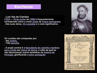 . Luís Vaz de Camões
(1524 — 10 de Junho de 1580) é frequentemente
considerado como o maior poeta de língua portuguesa
. Das suas obras, Os Lusíadas é a mais significativa.
Escritores
Os Lusídas são compostas por:
. dez cantos,
. 1102 estrofes
. A acção central é a descoberta do caminho marítimo
para a Índia por Vasco da Gama, à volta da qual se
vão descrevendo outros episódios da história de
Portugal, glorificando o povo português
 