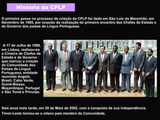 História da CPLP
O primeiro passo no processo de criação da CPLP foi dado em São Luís do Maranhão, em
Novembro de 1989, por ocasião da realização do primeiro encontro dos Chefes de Estado e
de Governo dos países de Língua Portuguesa.
A 17 de Julho de 1996,
em Lisboa, realizou-se
a Cimeira de Chefes de
Estado e de Governo
que marcou a criação
da Comunidade dos
Países de Língua
Portuguesa, entidade
reunindo Angola,
Brasil, Cabo Verde,
Guiné-Bissau,
Moçambique, Portugal
e São Tomé e Príncipe.
Seis anos mais tarde, em 20 de Maio de 2002, com a conquista de sua independência,
Timor-Leste tornou-se o oitavo país membro da Comunidade.
 