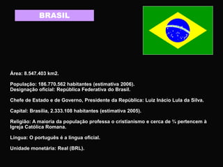 BRASIL
Área: 8.547.403 km2.
População: 186.770.562 habitantes (estimativa 2006).
Designação oficial: República Federativa do Brasil.
Chefe de Estado e de Governo, Presidente da República: Luiz Inácio Lula da Silva.
Capital: Brasília, 2.333.108 habitantes (estimativa 2005).
Religião: A maioria da população professa o cristianismo e cerca de ¾ pertencem à
Igreja Católica Romana.
Língua: O português é a língua oficial.
Unidade monetária: Real (BRL).
 