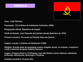 ANGOLA
Área: 1 246 700 Km2
População: 13,9 milhões de habitantes (estimativa 2004)
Designação Oficial: República de Angola
Chefe de Estado: José Eduardo dos Santos (desde Setembro de 1979)
Primeiro-ministro: Fernando da Piedade Dias dos Santos
Capital: Luanda, 3 milhões de Habitantes (1998).
Religião: Grande parte da população pratica religiões locais; no entanto, a maioria é
cristã e aderente da Igreja Católica Romana.
Língua: A língua oficial é o Português, mas são falados outros idiomas, sobretudo,
Umbundo, Quimbundo, Quicongo e Tchokwe.
Unidade monetária: Kwanza (Kz).
 