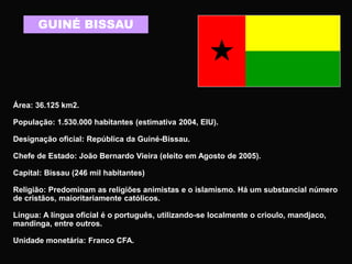 GUINÉ BISSAU
Área: 36.125 km2.
População: 1.530.000 habitantes (estimativa 2004, EIU).
Designação oficial: República da Guiné-Bissau.
Chefe de Estado: João Bernardo Vieira (eleito em Agosto de 2005).
Capital: Bissau (246 mil habitantes)
Religião: Predominam as religiões animistas e o islamismo. Há um substancial número
de cristãos, maioritariamente católicos.
Língua: A língua oficial é o português, utilizando-se localmente o crioulo, mandjaco,
mandinga, entre outros.
Unidade monetária: Franco CFA.
 