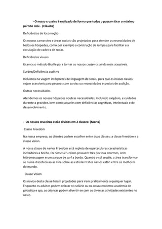 - O nosso cruzeiro é realizado de forma que todos o possam tirar o máximo
partido dele. (Cláudia)
Deficiências de locomoção
Os nossos camarotes e áreas sociais são projetados para atender as necessidades de
todos os hóspedes, como por exemplo a construção de rampas para facilitar a a
circulação de cadeira de rodas.
Deficiências visuais
Usamos o método Braille para tornar os nossos cruzeiros ainda mais acessíveis.
Surdez/Deficiência auditiva
Incluimos na viagem intérpretes de linguagem de sinais, para que os nossos navios
sejam acessíveis para pessoas com surdez ou necessidades especiais de audição.
Outras necessidades
Atendemos os nossos hóspedes noutras necessidades, incluindo oxigênio, e cuidados
durante a gravidez, bem como aqueles com deficiências cognitivas, intelectuais e de
desenvolvimento.
- Os nossos cruzeiros estão dividos em 2 classes: (Marta)
Classe Freedom
Na nossa empresa, os clientes podem escolher entre duas classes: a classe freedom e a
classe vision.
A nossa classe de navios Freedom está repleta de espetaculares características
inovadoras a bordo. Os nossos cruzeiros possuem três piscinas enormes, com
hidromassagem e um parque de surf a bordo. Quando o sol se põe, a área transforma-
se numa discoteca ao ar livre sobre as estrelas! Estes navios estão entre os melhores
do mundo.
Classe Vision
Os navios desta classe foram projetados para irem praticamente a qualquer lugar.
Enquanto os adultos podem relaxar no solário ou na nossa moderna academia de
ginástica e spa, as crianças podem divertir-se com as diversas atividades existentes no
navio.
 