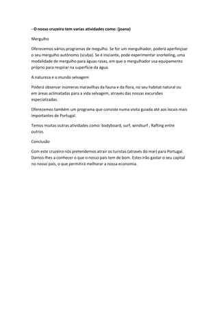 - O nosso cruzeiro tem varias atividades como: (joana)
Mergulho
Oferecemos vários programas de megulho. Se for um mergulhador, poderá aperfeiçoar
o seu mergulho autônomo (scuba). Se é iniciante, pode experimentar snorkeling, uma
modalidade de mergulho para águas rasas, em que o mergulhador usa equipamento
próprio para respirar na superfície da água.
A natureza e o mundo selvagem
Poderá observar inúmeras maravilhas da fauna e da flora, no seu habitat natural ou
em áreas aclimatadas para a vida selvagem, através das nossas excursões
especializadas.
Oferecemos também um programa que consiste numa visita guiada até aos locais mais
importantes de Portugal.
Temos muitas outras atividades como: bodyboard, surf, windsurf , Rafting entre
outros.
Conclusão
Com este cruzeiro nós pretendemos atrair os turistas (através do mar) para Portugal.
Damos-lhes a conhecer o que o nosso país tem de bom. Estes irão gastar o seu capital
no nosso país, o que permitirá melhorar a nossa economia.
 