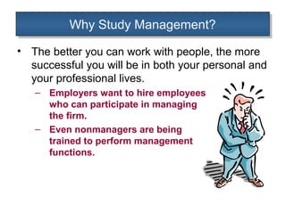Why Study Management?
          Why Study Management?
• The better you can work with people, the more
  successful you will be in both your personal and
  your professional lives.
   – Employers want to hire employees
     who can participate in managing
     the firm.
   – Even nonmanagers are being
     trained to perform management
     functions.
 