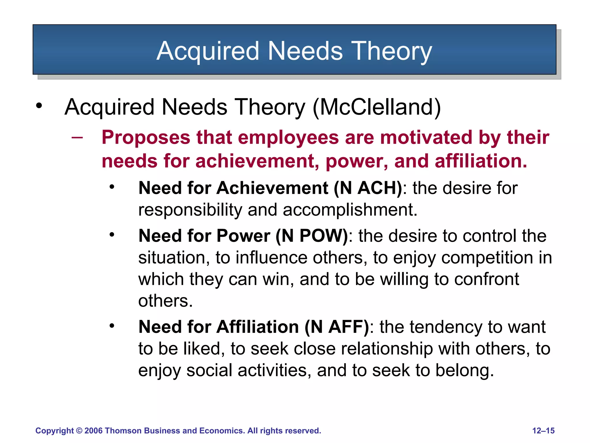Acquired Needs Theory Acquired Needs Theory (McClelland) Proposes that employees are motivated by their needs for achievement, power, and affiliation. Need for Achievement (N ACH) : the desire for responsibility and accomplishment. Need for Power (N POW) : the desire to control the situation, to influence others, to enjoy competition in which they can win, and to be willing to confront others. Need for Affiliation (N AFF) : the tendency to want to be liked, to seek close relationship with others, to enjoy social activities, and to seek to belong. 