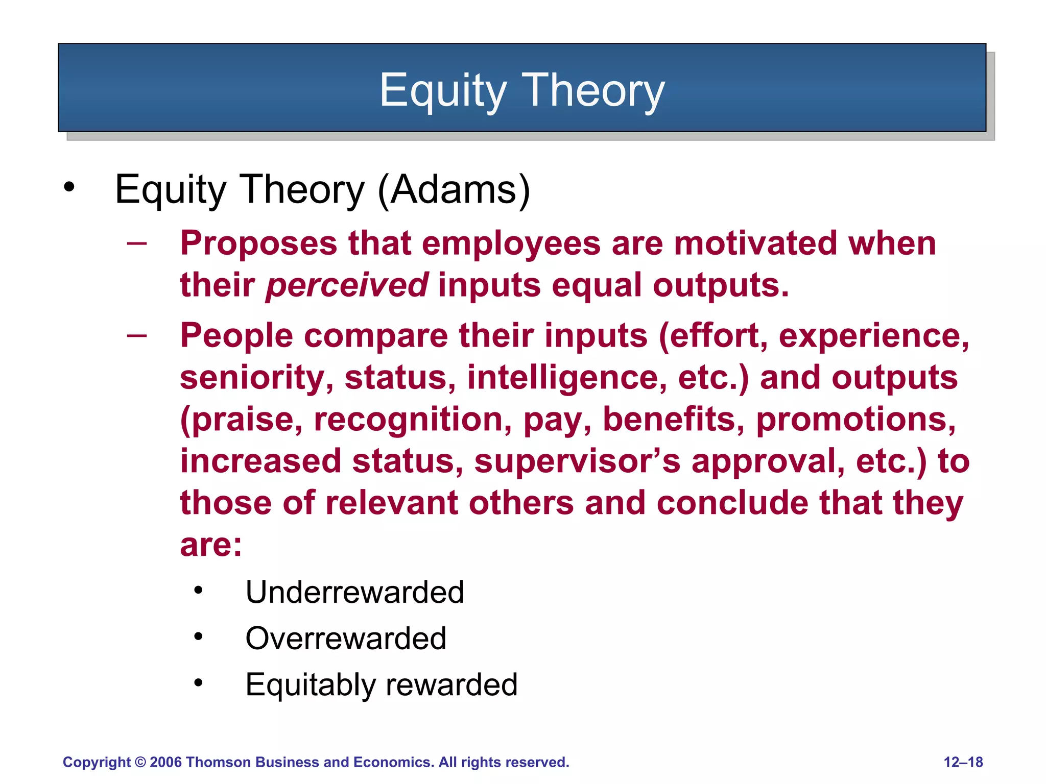 Equity Theory Equity Theory (Adams) Proposes that employees are motivated when their  perceived  inputs equal outputs. People compare their inputs (effort, experience, seniority, status, intelligence, etc.) and outputs (praise, recognition, pay, benefits, promotions, increased status, supervisor’s approval, etc.) to those of relevant others and conclude that they are: Underrewarded Overrewarded Equitably rewarded 