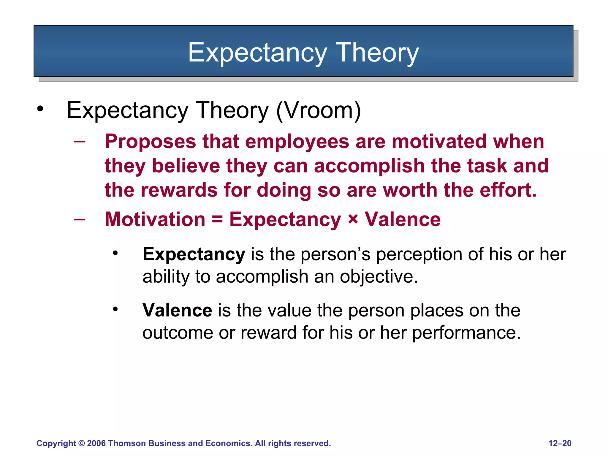 Expectancy Theory Expectancy Theory (Vroom) Proposes that employees are motivated when they believe they can accomplish the task and the rewards for doing so are worth the effort. Motivation = Expectancy  ×  Valence Expectancy  is the person’s perception of his or her ability to accomplish an objective. Valence  is the value the person places on the outcome or reward for his or her performance. 