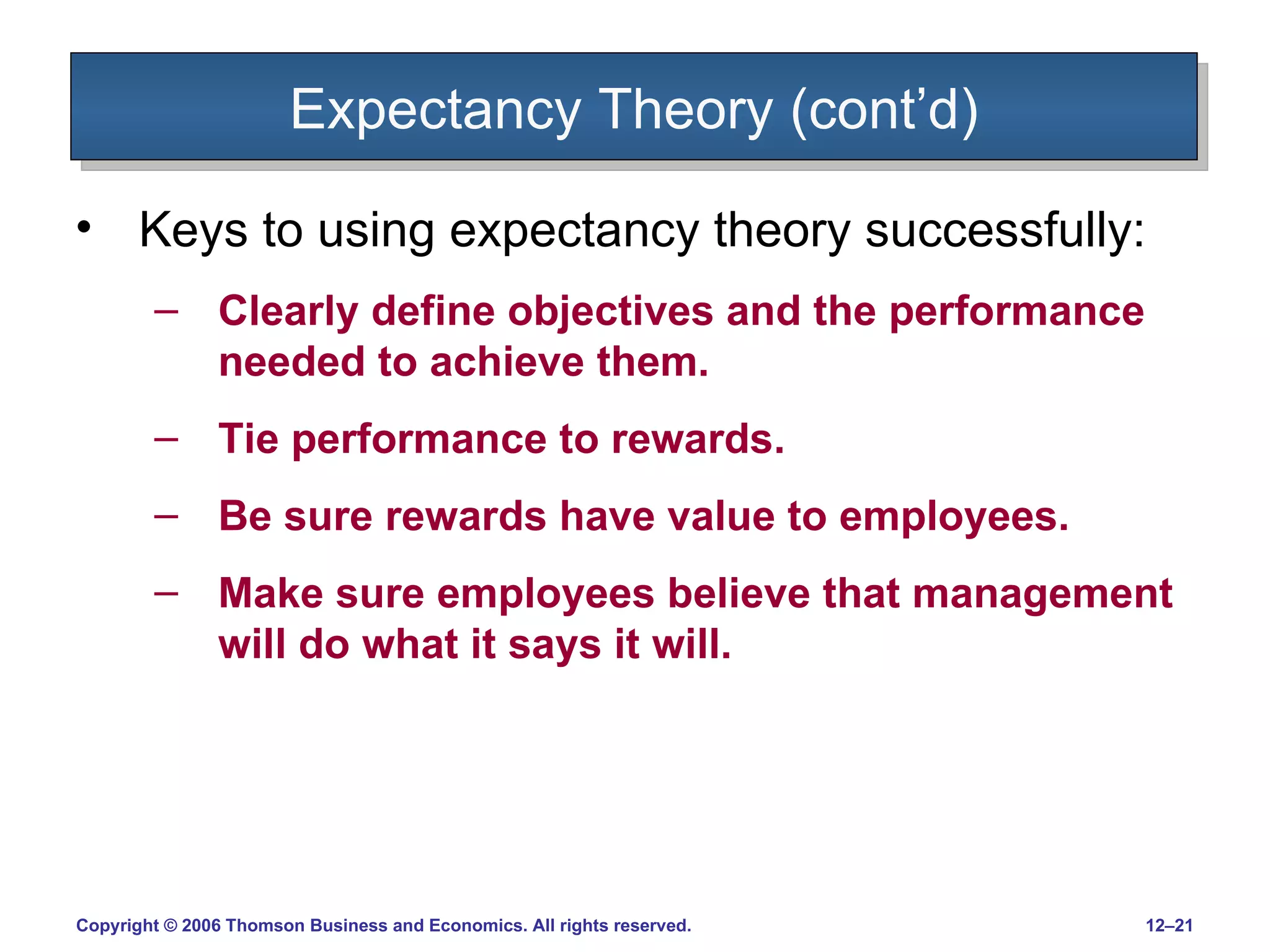 Expectancy Theory (cont’d) Keys to using expectancy theory successfully: Clearly define objectives and the performance needed to achieve them. Tie performance to rewards. Be sure rewards have value to employees. Make sure employees believe that management will do what it says it will. 