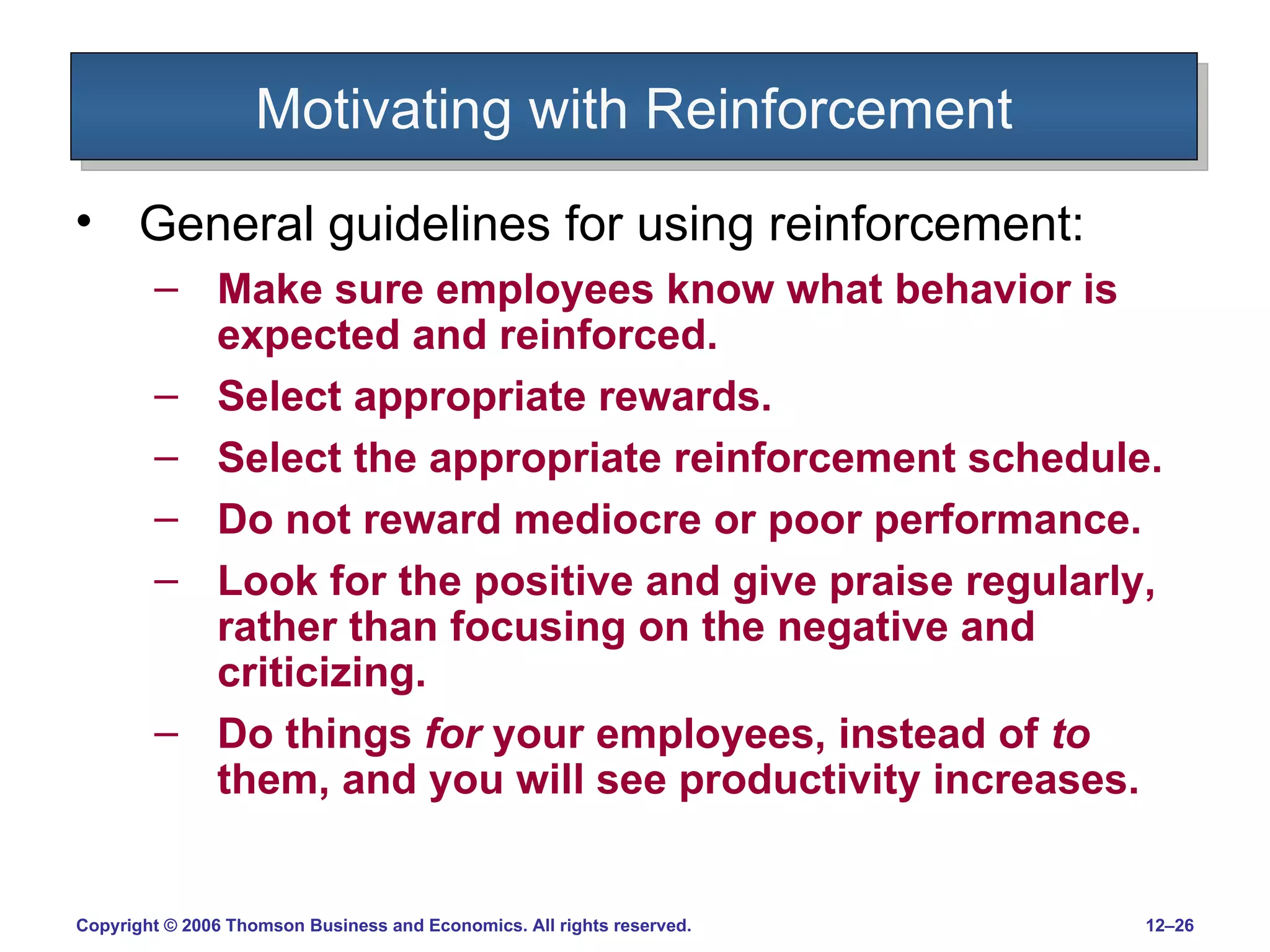 Motivating with Reinforcement General guidelines for using reinforcement: Make sure employees know what behavior is expected and reinforced. Select appropriate rewards.  Select the appropriate reinforcement schedule. Do not reward mediocre or poor performance. Look for the positive and give praise regularly, rather than focusing on the negative and criticizing. Do things  for  your employees, instead of  to  them, and you will see productivity increases. 
