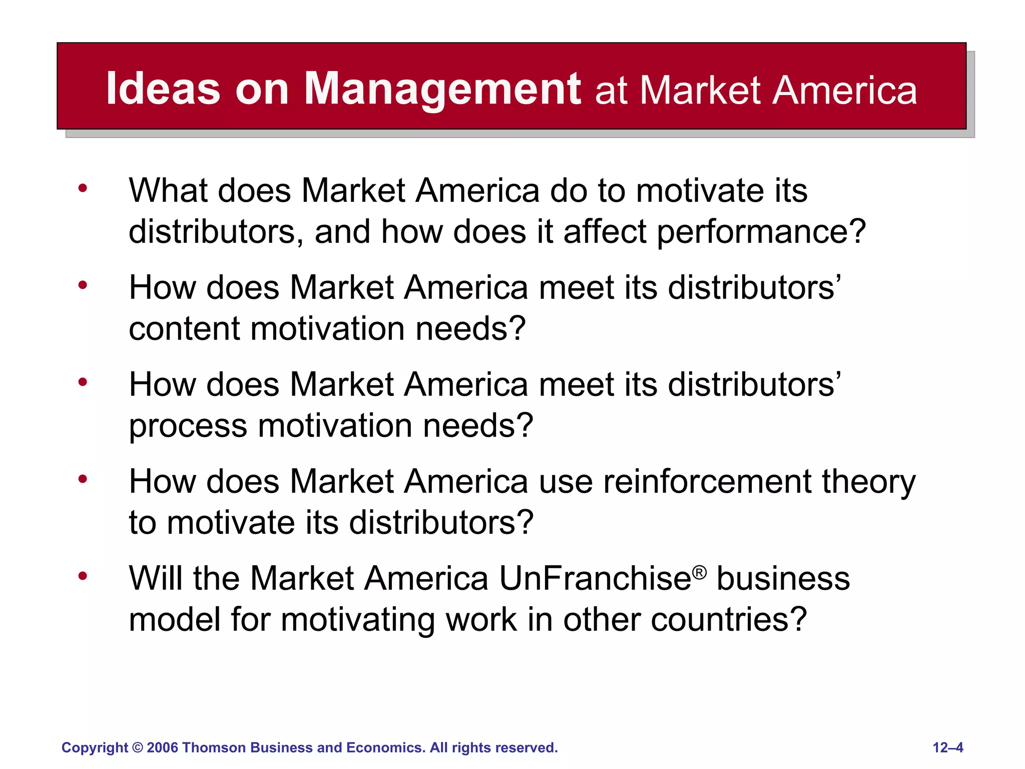 Ideas on Management   at Market America What does Market America do to motivate its distributors, and how does it affect performance? How does Market America meet its distributors’ content motivation needs? How does Market America meet its distributors’ process motivation needs? How does Market America use reinforcement theory to motivate its distributors? Will the Market America UnFranchise ®  business model for motivating work in other countries? 
