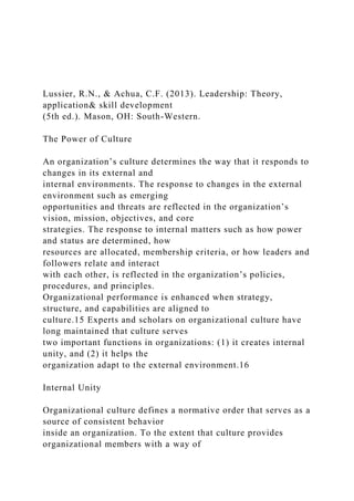 Lussier, R.N., & Achua, C.F. (2013). Leadership: Theory,
application& skill development
(5th ed.). Mason, OH: South-Western.
The Power of Culture
An organization’s culture determines the way that it responds to
changes in its external and
internal environments. The response to changes in the external
environment such as emerging
opportunities and threats are reflected in the organization’s
vision, mission, objectives, and core
strategies. The response to internal matters such as how power
and status are determined, how
resources are allocated, membership criteria, or how leaders and
followers relate and interact
with each other, is reflected in the organization’s policies,
procedures, and principles.
Organizational performance is enhanced when strategy,
structure, and capabilities are aligned to
culture.15 Experts and scholars on organizational culture have
long maintained that culture serves
two important functions in organizations: (1) it creates internal
unity, and (2) it helps the
organization adapt to the external environment.16
Internal Unity
Organizational culture defines a normative order that serves as a
source of consistent behavior
inside an organization. To the extent that culture provides
organizational members with a way of
 