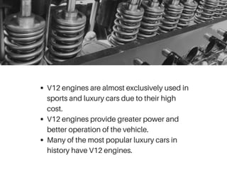 V12 engines are almost exclusively used in
sports and luxury cars due to their high
cost.
V12 engines provide greater power and
better operation of the vehicle.
Many of the most popular luxury cars in
history have V12 engines.
 