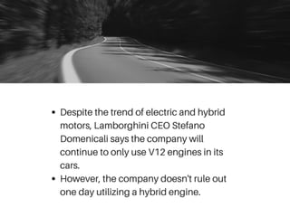 Despite the trend of electric and hybrid
motors, Lamborghini CEO Stefano
Domenicali says the company will
continue to only use V12 engines in its
cars.
However, the company doesn't rule out
one day utilizing a hybrid engine.
 