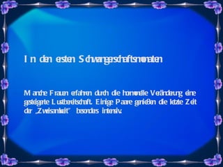 In den ersten Schwangerschaftsmonaten Manche Frauen erfahren durch die hormonelle Veränderung eine gesteigerte Lustbereitschaft. Einige Paare genießen die letzte Zeit der „Zweisamkeit" besonders intensiv.  