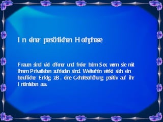 In einer persönlichen Hochphase Frauen sind viel offener und freier beim Sex, wenn sie mit ihrem Privatleben zufrieden sind. Weiterhin wirkt sich ein beruflicher Erfolg, z.B. eine Gehaltserhöhung, positiv auf ihr Intimleben aus.   